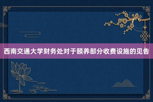 西南交通大学财务处对于颐养部分收费设施的见告