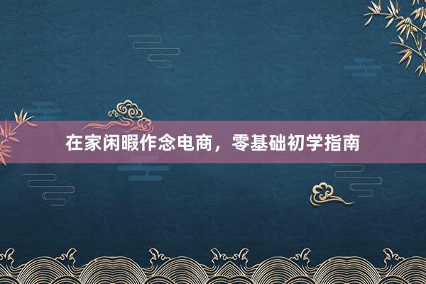 在家闲暇作念电商，零基础初学指南