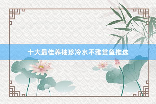 十大最佳养袖珍冷水不雅赏鱼推选